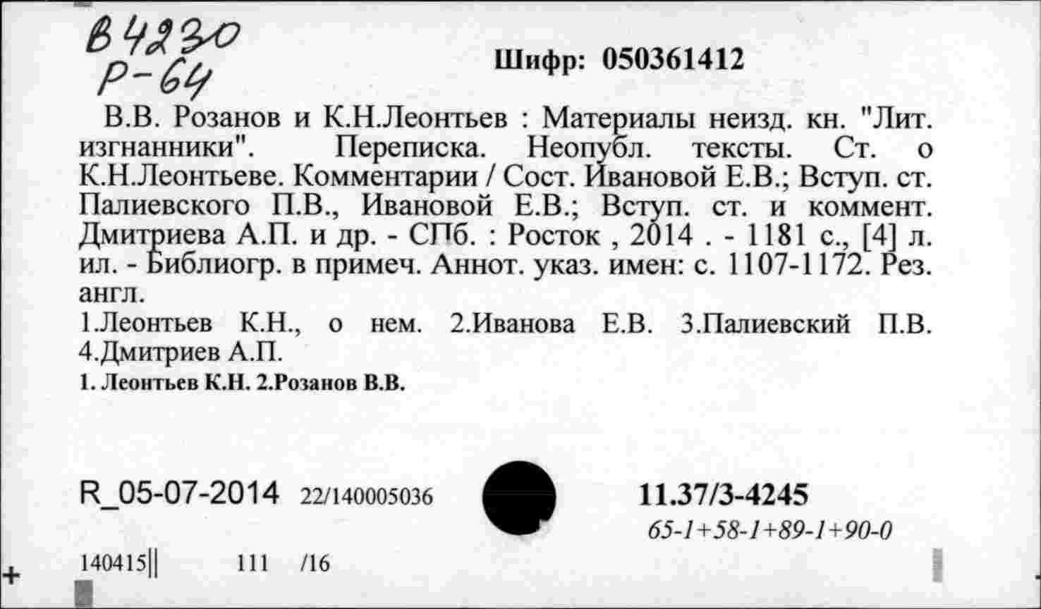 ﻿Р-6р
Шифр: 050361412
В.В. Розанов и К.Н. Леонтьев : Материалы неизд. кн. "Лит. изгнанники". Переписка. Неопубл, тексты. Ст. о К.Н.Леонтьеве. Комментарии / Сост. Ивановой Е.В.; Вступ. ст. Палиевского П.В., Ивановой Е.В.; Вступ. ст. и коммент. Дмитриева А.П. и др. - СПб. : Росток , 2014 . - 1181 с., [4] л. ил. - Библиогр. в примеч. Аннот. указ, имен: с. 1107-1172. Рез. англ.
1.Леонтьев К.Н., о нем. 2.Иванова Е.В. З.Палиевский П.В. 4.Дмитриев А.П.
1. Леонтьев К.Н. 2.Розанов В.В.
И_05-07-2014 22/140005036
140415Ц
111 /16
11.37/3-4245
65-/+55-/+«9-7+90-0